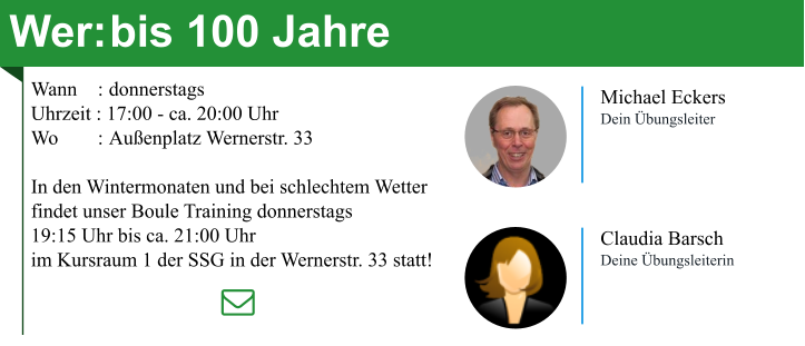 Wer:	bis 100 Jahre Wann	: 	donnerstags Uhrzeit : 17:00 - ca. 20:00 Uhr Wo	: 	Außenplatz Wernerstr. 33  In den Wintermonaten und bei schlechtem Wetter findet unser Boule Training donnerstags 19:15 Uhr bis ca. 21:00 Uhr im Kursraum 1 der SSG in der Wernerstr. 33 statt! Michael Eckers Dein Übungsleiter Claudia Barsch Deine Übungsleiterin