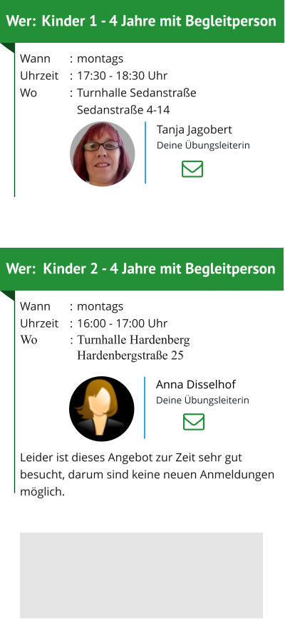 Wer: 	Kinder 2 - 4 Jahre mit Begleitperson Wann	:	montagsUhrzeit	:	16:00 - 17:00 UhrWo	:	Turnhalle Hardenberg 		Hardenbergstraße 25  Leider ist dieses Angebot zur Zeit sehr gut besucht, darum sind keine neuen Anmeldungen möglich. Wer:	Kinder 1 - 4 Jahre mit Begleitperson Wann	:	montagsUhrzeit	:	17:30 - 18:30 UhrWo	:	Turnhalle Sedanstraße  		Sedanstraße 4-14     Tanja Jagobert Deine Übungsleiterin Anna Disselhof Deine Übungsleiterin