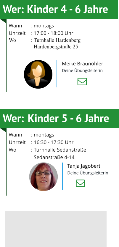 Wer:	Kinder 5 - 6 Jahre Wann	:	montagsUhrzeit	:	16:30 - 17:30 UhrWo	:	Turnhalle Sedanstraße  		Sedanstraße 4-14     Tanja Jagobert Deine Übungsleiterin Wer:	Kinder 4 - 6 Jahre Wann	:	montagsUhrzeit	:	17:00 - 18:00 UhrWo	:	Turnhalle Hardenberg 		Hardenbergstraße 25      Meike Braunöhler Deine Übungsleiterin